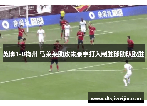 英博1-0梅州 马莱莱助攻朱鹏宇打入制胜球助队取胜
